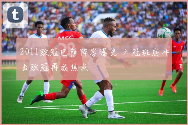 2011欧冠巴萨阵容曝光 六冠班底冲击欧冠再成焦点