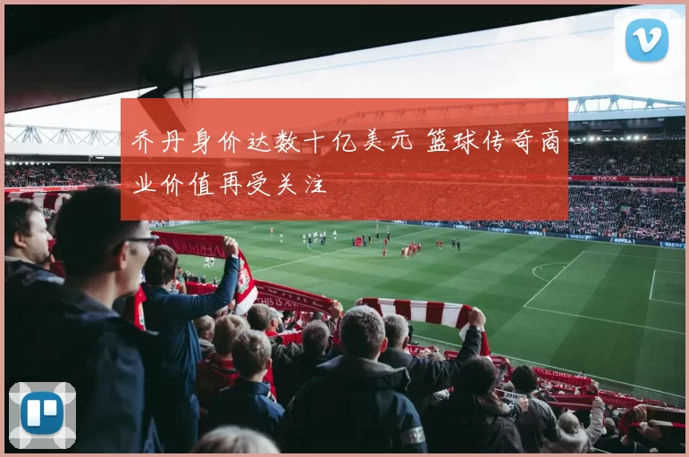 乔丹身价达数十亿美元 篮球传奇商业价值再受关注