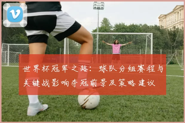 世界杯冠军之路：球队分组赛程与关键战影响夺冠前景及策略建议