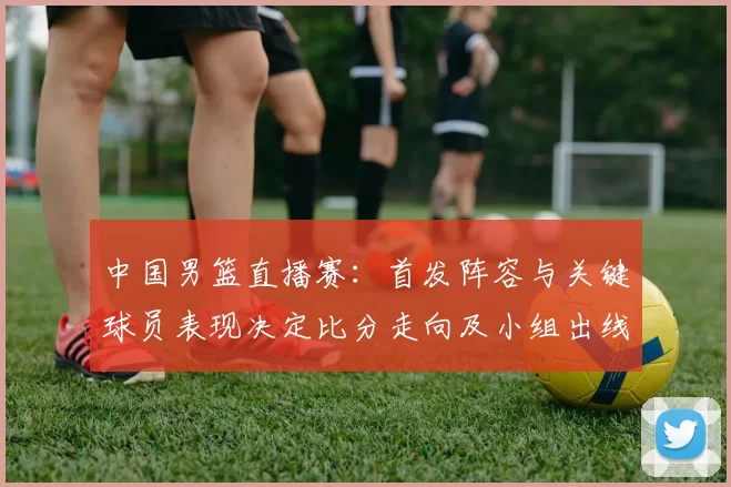 中国男篮直播赛：首发阵容与关键球员表现决定比分走向及小组出线形势