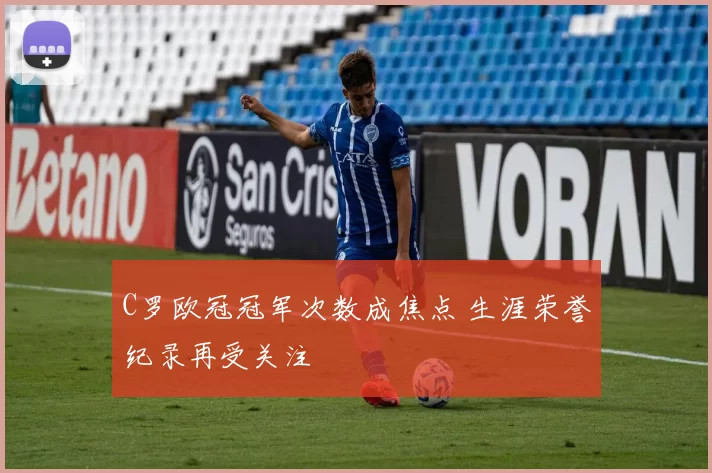 C罗欧冠冠军次数成焦点 生涯荣誉纪录再受关注