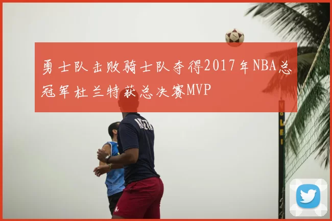 勇士队击败骑士队夺得2017年NBA总冠军杜兰特获总决赛MVP