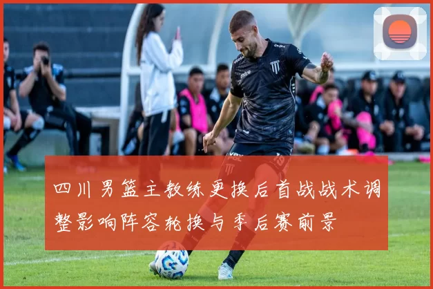 四川男篮主教练更换后首战战术调整影响阵容轮换与季后赛前景