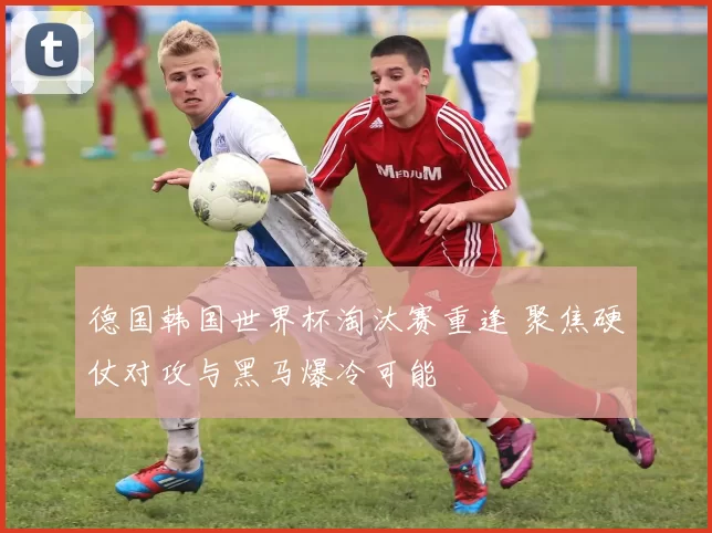 德国韩国世界杯淘汰赛重逢 聚焦硬仗对攻与黑马爆冷可能