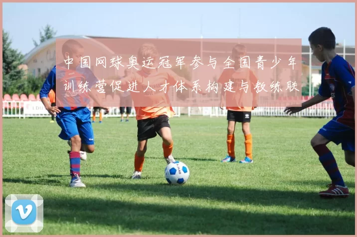 中国网球奥运冠军参与全国青少年训练营促进人才体系构建与教练联动