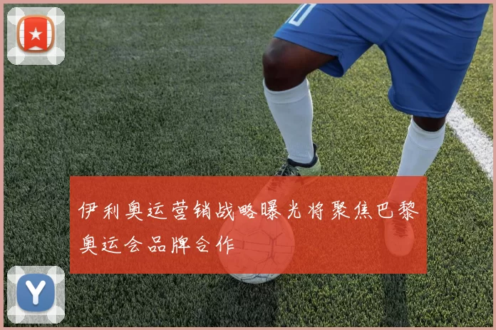 伊利奥运营销战略曝光将聚焦巴黎奥运会品牌合作