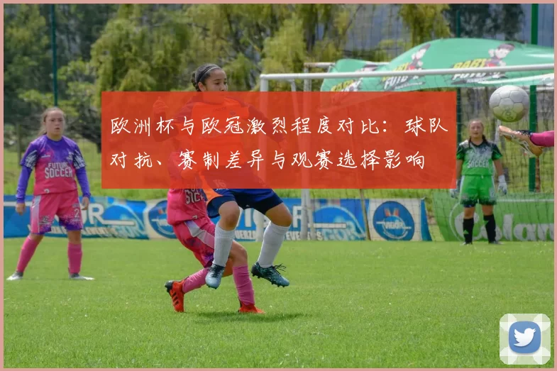 欧洲杯与欧冠激烈程度对比：球队对抗、赛制差异与观赛选择影响