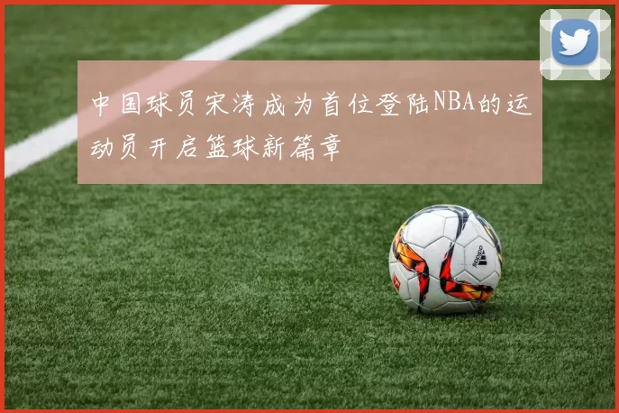 中国球员宋涛成为首位登陆NBA的运动员开启篮球新篇章