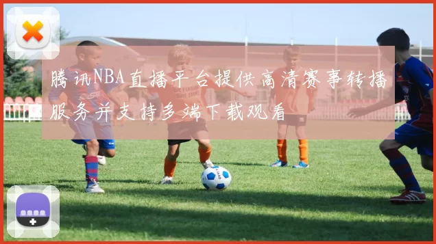 腾讯NBA直播平台提供高清赛事转播服务并支持多端下载观看