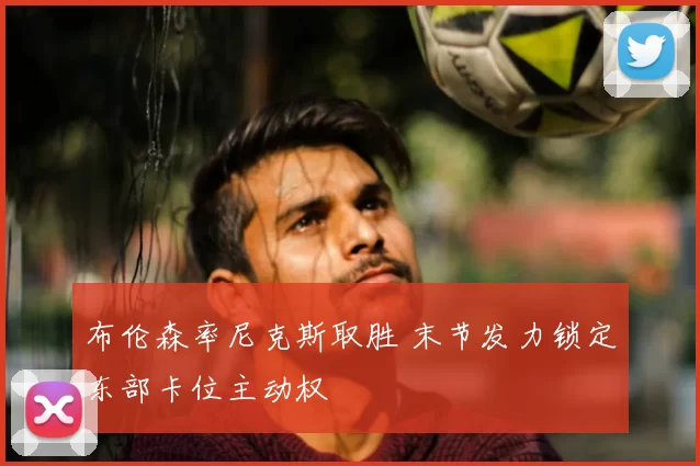 布伦森率尼克斯取胜 末节发力锁定东部卡位主动权