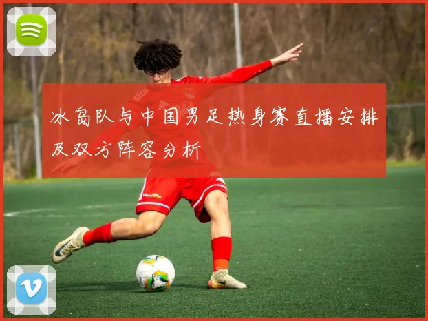 冰岛队与中国男足热身赛直播安排及双方阵容分析