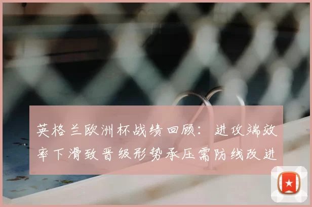 英格兰欧洲杯战绩回顾：进攻端效率下滑致晋级形势承压需防线改进