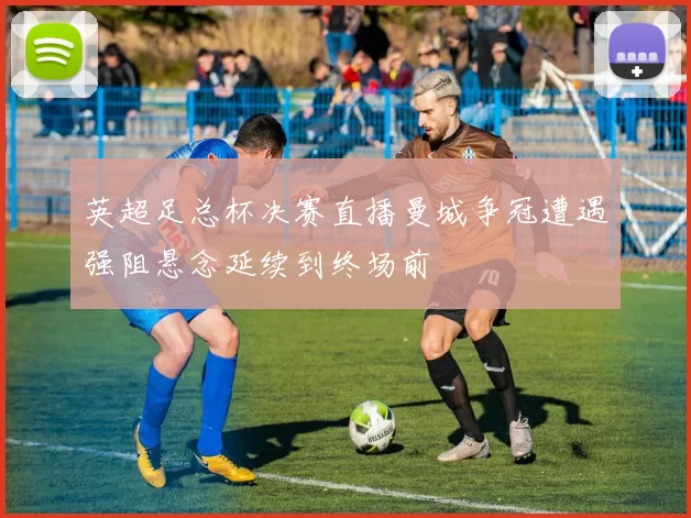 英超足总杯决赛直播曼城争冠遭遇强阻悬念延续到终场前