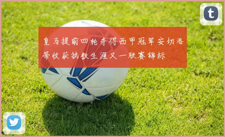 皇马提前四轮夺得西甲冠军安切洛蒂收获执教生涯又一联赛锦标