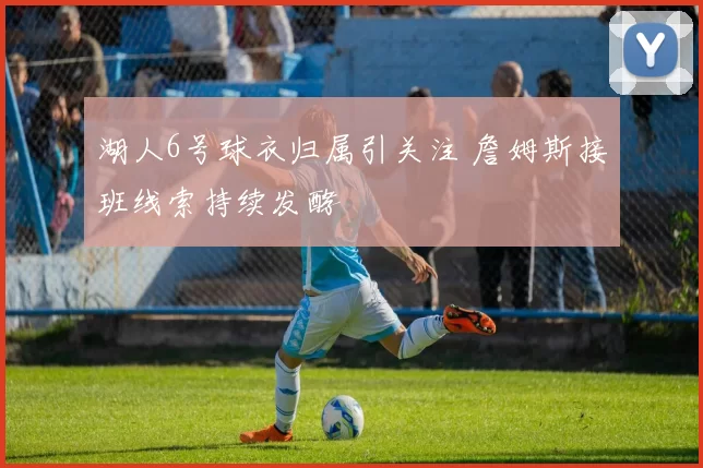 湖人6号球衣归属引关注 詹姆斯接班线索持续发酵