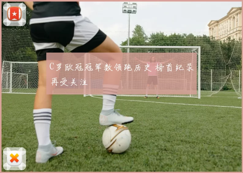 C罗欧冠冠军数领跑历史 榜首纪录再受关注