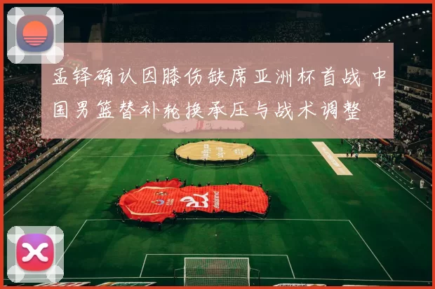 孟铎确认因膝伤缺席亚洲杯首战 中国男篮替补轮换承压与战术调整