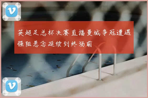 英超足总杯决赛直播曼城争冠遭遇强阻悬念延续到终场前