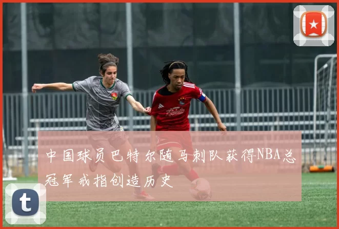 中国球员巴特尔随马刺队获得NBA总冠军戒指创造历史