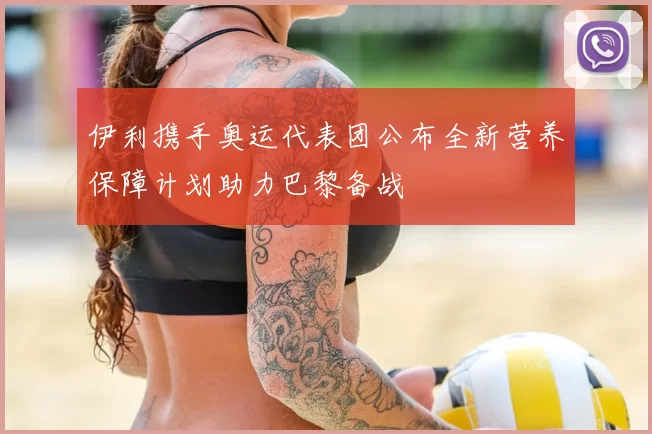 伊利携手奥运代表团公布全新营养保障计划助力巴黎备战