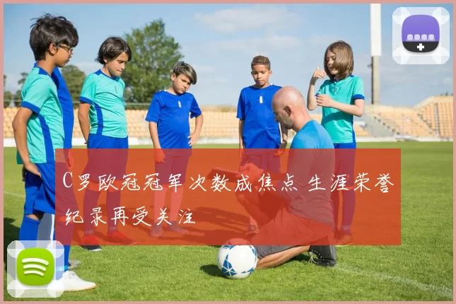 C罗欧冠冠军次数成焦点 生涯荣誉纪录再受关注