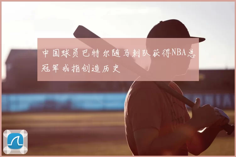 中国球员巴特尔随马刺队获得NBA总冠军戒指创造历史
