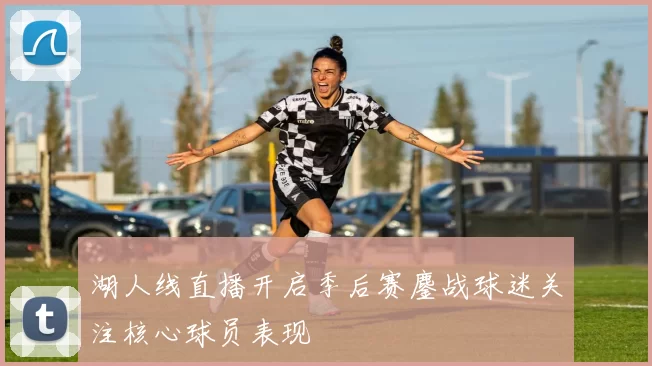 湖人线直播开启季后赛鏖战球迷关注核心球员表现