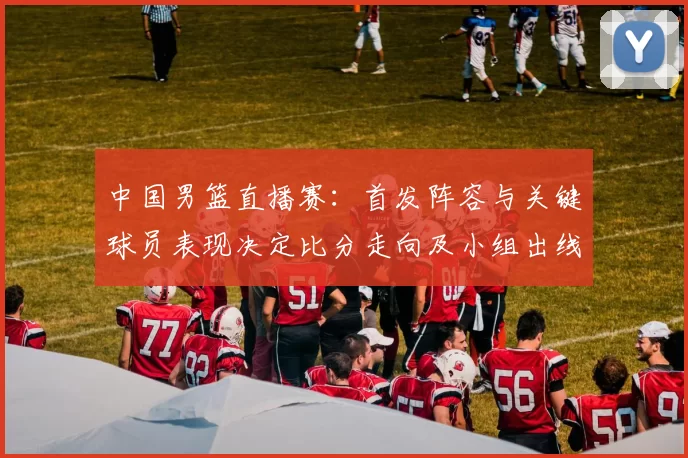 中国男篮直播赛：首发阵容与关键球员表现决定比分走向及小组出线形势