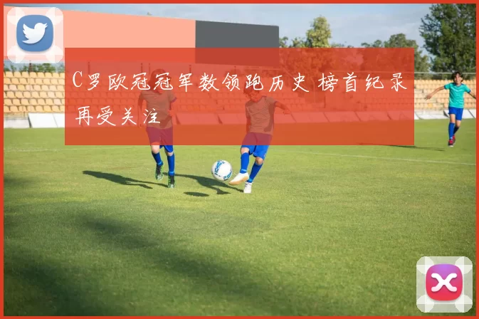 C罗欧冠冠军数领跑历史 榜首纪录再受关注