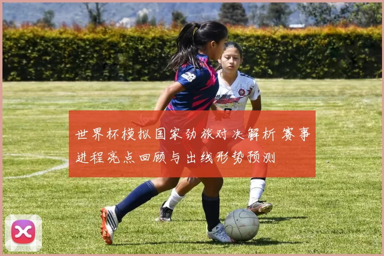 世界杯模拟国家劲旅对决解析 赛事进程亮点回顾与出线形势预测