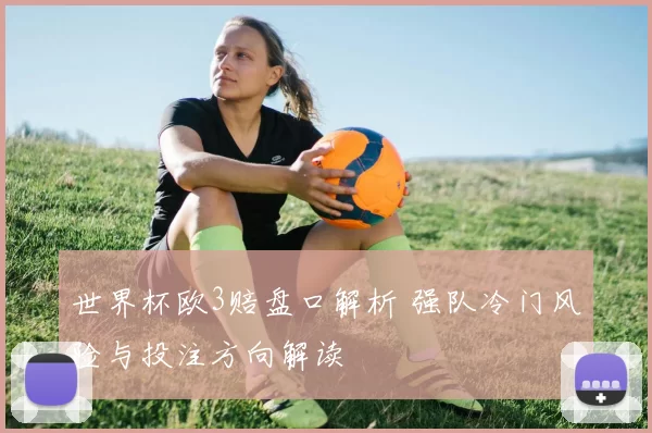 世界杯欧3赔盘口解析 强队冷门风险与投注方向解读