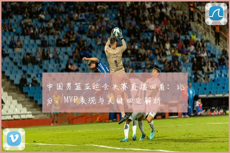 中国男篮亚运会决赛直播回看：比分、MVP表现与关键回合解析