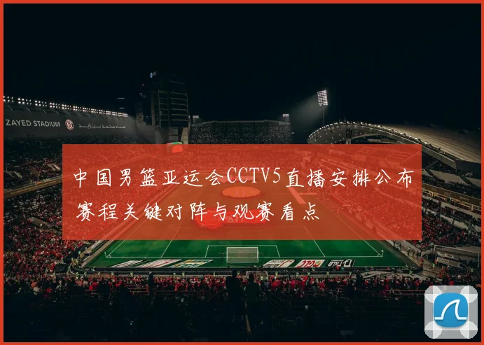 中国男篮亚运会CCTV5直播安排公布 赛程关键对阵与观赛看点