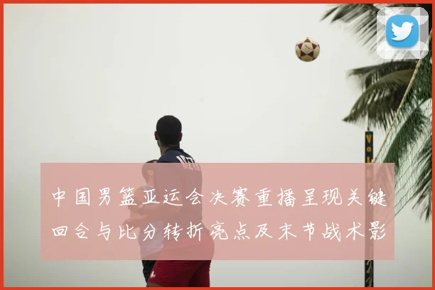 中国男篮亚运会决赛重播呈现关键回合与比分转折亮点及末节战术影响