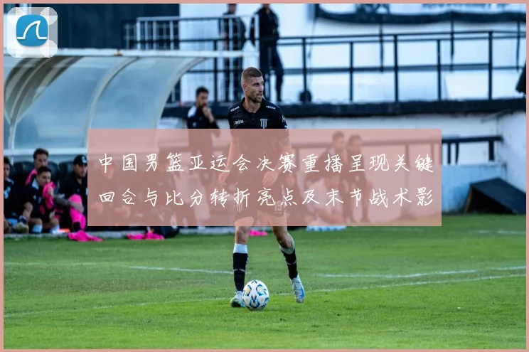 中国男篮亚运会决赛重播呈现关键回合与比分转折亮点及末节战术影响