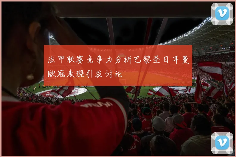 法甲联赛竞争力分析巴黎圣日耳曼欧冠表现引发讨论