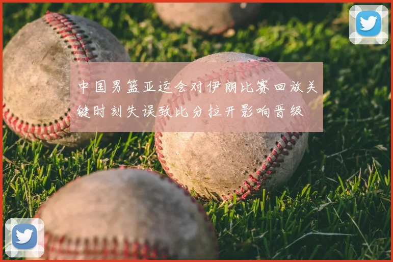 中国男篮亚运会对伊朗比赛回放关键时刻失误致比分拉开影响晋级